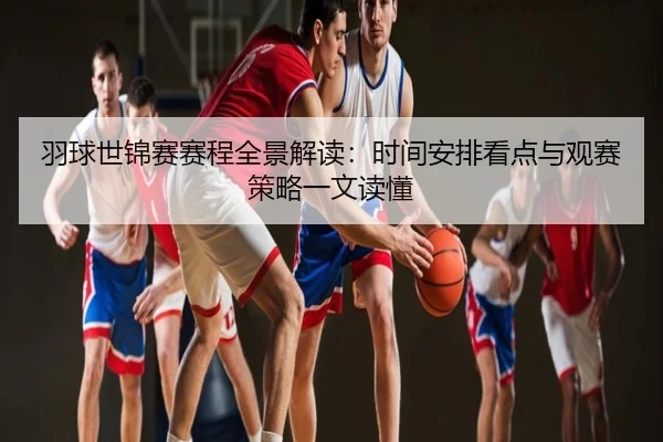 羽球世锦赛赛程全景解读：时间安排看点与观赛策略一文读懂
