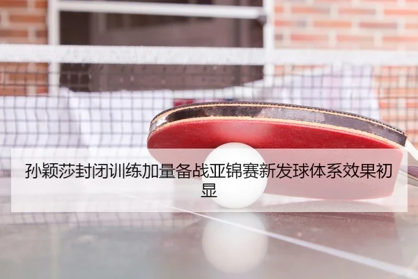 孙颖莎封闭训练加量备战亚锦赛新发球体系效果初显