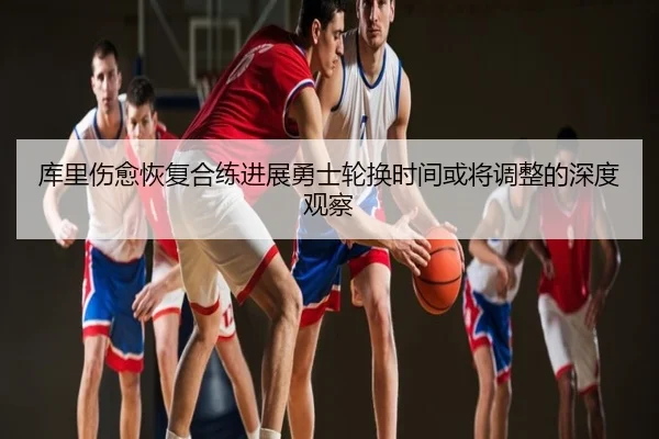 库里伤愈恢复合练进展勇士轮换时间或将调整的深度观察
