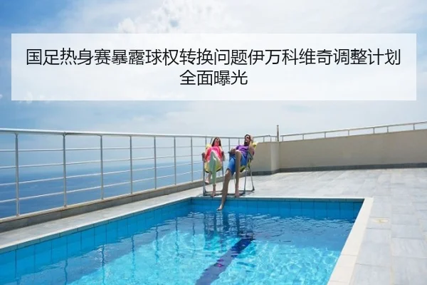 国足热身赛暴露球权转换问题伊万科维奇调整计划全面曝光